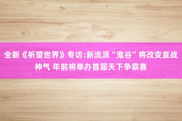全新《祈望世界》专访:新流派“鬼谷”将改变宣战神气 年前将举办首届天下争霸赛