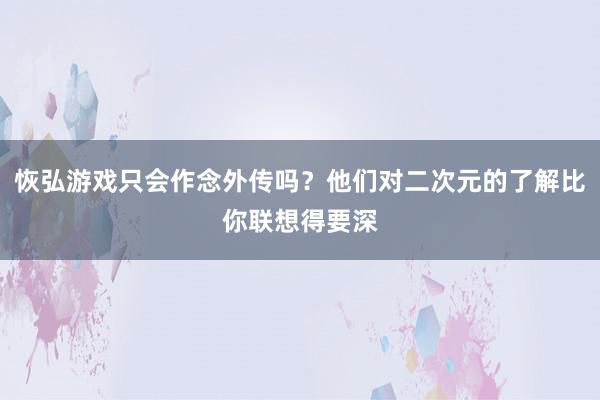 恢弘游戏只会作念外传吗？他们对二次元的了解比你联想得要深